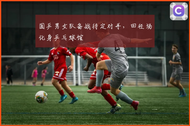 国乒男女队备战待定对手，田径场化身乒乓球馆