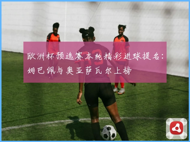 欧洲杯预选赛本轮精彩进球提名：姆巴佩与奥亚萨瓦尔上榜