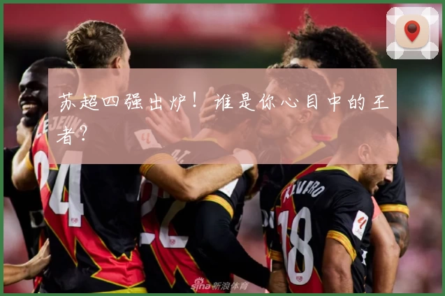 苏超四强出炉!谁是你心目中的王者?