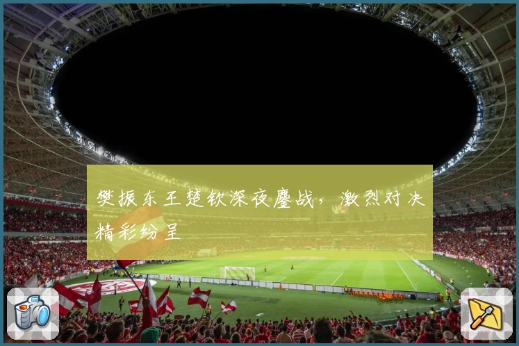 樊振东王楚钦深夜鏖战，激烈对决精彩纷呈