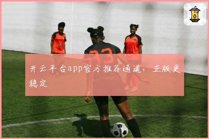 开云平台app官方推荐通道，正版更稳定