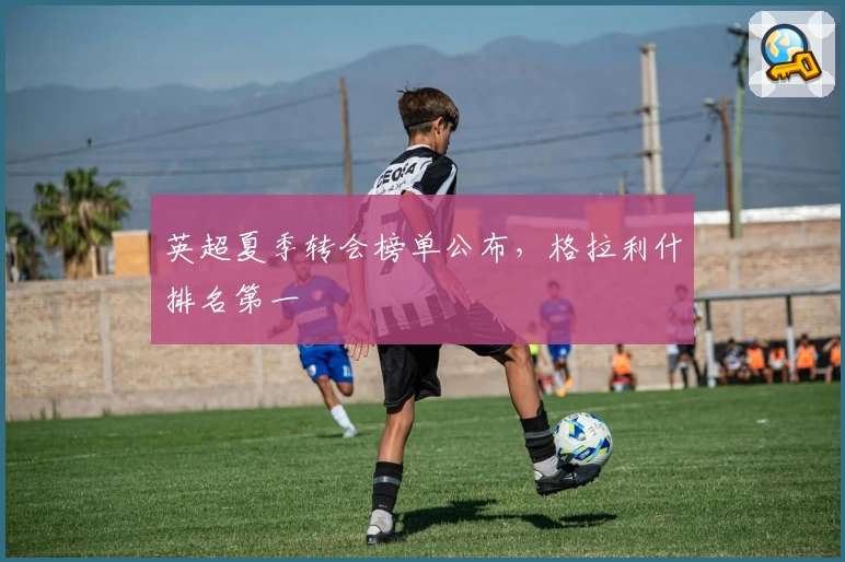 英超夏季转会榜单公布，格拉利什排名第一