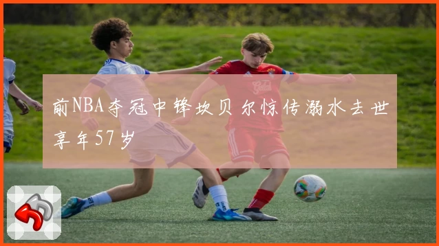前NBA夺冠中锋坎贝尔惊传溺水去世享年57岁