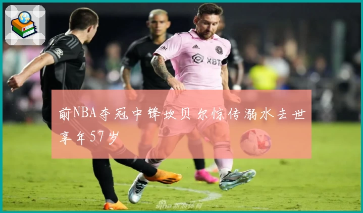 前NBA夺冠中锋坎贝尔惊传溺水去世享年57岁