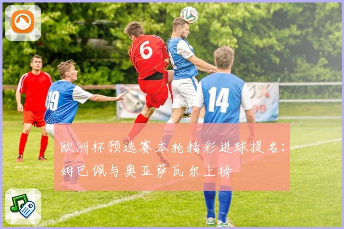 欧洲杯预选赛本轮精彩进球提名：姆巴佩与奥亚萨瓦尔上榜