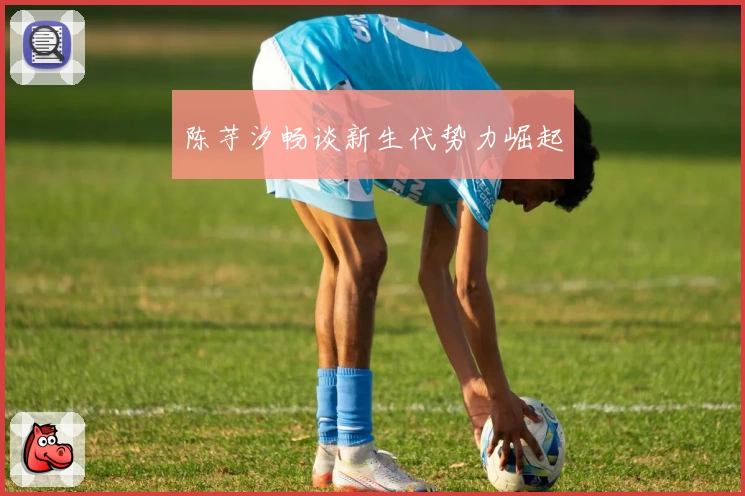 陈芋汐畅谈新生代势力崛起